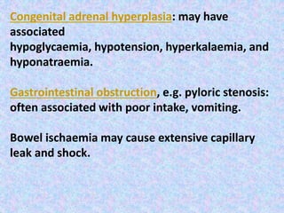 Congenital adrenal hyperplasia: may have
associated
hypoglycaemia, hypotension, hyperkalaemia, and
hyponatraemia.
Gastrointestinal obstruction, e.g. pyloric stenosis:
often associated with poor intake, vomiting.
Bowel ischaemia may cause extensive capillary
leak and shock.
 