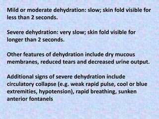 Mild or moderate dehydration: slow; skin fold visible for
less than 2 seconds.
Severe dehydration: very slow; skin fold visible for
longer than 2 seconds.
Other features of dehydration include dry mucous
membranes, reduced tears and decreased urine output.
Additional signs of severe dehydration include
circulatory collapse (e.g. weak rapid pulse, cool or blue
extremities, hypotension), rapid breathing, sunken
anterior fontanels
 