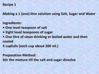 Recipe 1
Making a 1 (one) litre solution using Salt, Sugar and Water
Ingredients:
• One level teaspoon of salt
• Eight level teaspoons of sugar
• One litre of clean drinking or boiled water and then
cooled
5 cupfulls (each cup about 200 ml.)
Preparation Method:
Stir the mixture till the salt and sugar dissolve
 