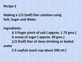 Recipe 2
Making a 1/2 (half) liter solution using
Salt, Sugar and Water
Ingredients:
A 3 finger pinch of salt ( approx. 1.75 gms.)
A scoop of sugar ( approx. 20 gms.)
1/2 (half) liter of clean drinking or boiled
water
2.5 cupfuls (each cup about 200 ml.)
 