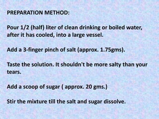 PREPARATION METHOD:
Pour 1/2 (half) liter of clean drinking or boiled water,
after it has cooled, into a large vessel.
Add a 3-finger pinch of salt (approx. 1.75gms).
Taste the solution. It shouldn't be more salty than your
tears.
Add a scoop of sugar ( approx. 20 gms.)
Stir the mixture till the salt and sugar dissolve.
 