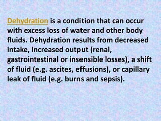 Dehydration is a condition that can occur
with excess loss of water and other body
fluids. Dehydration results from decreased
intake, increased output (renal,
gastrointestinal or insensible losses), a shift
of fluid (e.g. ascites, effusions), or capillary
leak of fluid (e.g. burns and sepsis).
 