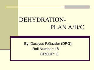 DEHYDRATION-
PLAN A/B/C
By :Darayus P.Gazder (DPG)
Roll Number: 18
GROUP: C
 