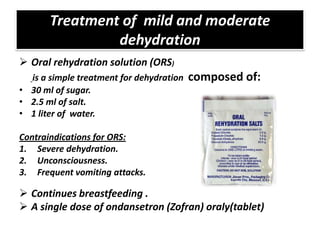 Treatment of mild and moderate
                dehydration
 Oral rehydration solution (ORS)
  is a simple treatment for dehydration   composed of:
• 30 ml of sugar.
• 2.5 ml of salt.
• 1 liter of water.

Contraindications for ORS:
1. Severe dehydration.
2. Unconsciousness.
3. Frequent vomiting attacks.

 Continues breastfeeding .
 A single dose of ondansetron (Zofran) oraly(tablet)
 