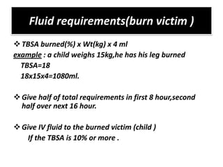 Fluid requirements(burn victim )
 TBSA burned(%) x Wt(kg) x 4 ml
example : a child weighs 15kg,he has his leg burned
  TBSA=18
  18x15x4=1080ml.

 Give half of total requirements in first 8 hour,second
  half over next 16 hour.

 Give IV fluid to the burned victim (child )
    If the TBSA is 10% or more .
 