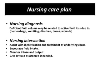 Nursing care plan

• Nursing diagnosis :
    Deficient fluid volume may be related to active fluid loss due to
    (hemorrhage, vomiting, diarrhea, burns, wounds)


• Nursing intervention
•   Assist with identification and treatment of underlying cause.
•   Encourage fluid intake..
•   Monitor intake and output.
•   Give IV fluid as ordered if needed.
 