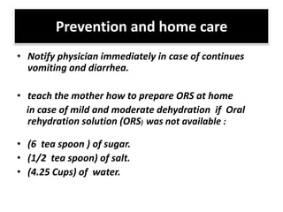 Prevention and home care
• Notify physician immediately in case of continues
  vomiting and diarrhea.

• teach the mother how to prepare ORS at home
  in case of mild and moderate dehydration if Oral
  rehydration solution (ORS) was not available :

• (6 tea spoon ) of sugar.
• (1/2 tea spoon) of salt.
• (4.25 Cups) of water.
 