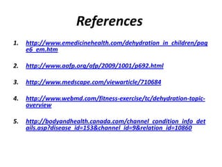 References
1.   http://www.emedicinehealth.com/dehydration_in_children/pag
     e6_em.htm

2.   http://www.aafp.org/afp/2009/1001/p692.html

3.   http://www.medscape.com/viewarticle/710684

4.   http://www.webmd.com/fitness-exercise/tc/dehydration-topic-
     overview

5.   http://bodyandhealth.canada.com/channel_condition_info_det
     ails.asp?disease_id=153&channel_id=9&relation_id=10860
 