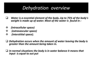 Dehydration overview
 Water is a essential element of the body..Up to 75% of the body's
  weight is made up of water. Most of the water is found in :

 (intracellular space)
 (extravascular space)
 (interstitial space).

 Dehydration occurs when the amount of water leaving the body is
  greater than the amount being taken in.

 In normal situations the body is in water balance it means that
  input is equal to out put
 
