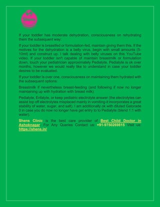 If your toddler has moderate dehydration, consciousness on rehydrating
them the subsequent way:
If your toddler is breastfed or formulation-fed, maintain giving them this. If the
motives for the dehydration is a belly virus, begin with small amounts (5-
10ml) and construct up. I talk dealing with belly viruses on this YouTube
video. If your toddler isn't capable of maintain breastmilk or formulation
down, touch your pediatrician approximately Pedialyte. Pedialyte is ok over
months, however we would really like to understand in case your toddler
desires to be evaluated.
If your toddler Is over one, consciousness on maintaining them hydrated with
the subsequent options:
Breastmilk if nevertheless breast-feeding (and following if now no longer
maintaining up with hydration with breast milk)
Pedialyte, Enfalyte, or keep pediatric electrolyte answer (the electrolytes can
assist top off electrolytes misplaced mainly in vomiting-it incorporates a great
stability of water, sugar, and salt). I am additionally ok with diluted Gatorade
0 in case you do now no longer have get entry to to Pedialyte (blend 1:1 with
water).
Shens Clinic is the best care provider of Best Child Doctor in
Ashoknagar. For Any Queries Contact us: +91-9750269815 Visit us:
https://shens.in/
 