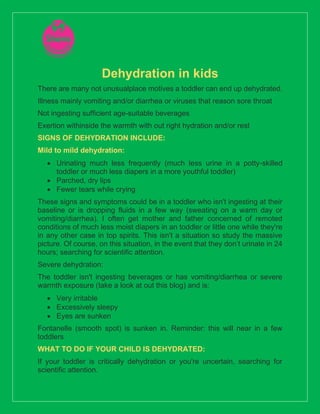 Dehydration in kids
There are many not unusualplace motives a toddler can end up dehydrated.
Illness mainly vomiting and/or diarrhea or viruses that reason sore throat
Not ingesting sufficient age-suitable beverages
Exertion withinside the warmth with out right hydration and/or rest
SIGNS OF DEHYDRATION INCLUDE:
Mild to mild dehydration:
• Urinating much less frequently (much less urine in a potty-skilled
toddler or much less diapers in a more youthful toddler)
• Parched, dry lips
• Fewer tears while crying
These signs and symptoms could be in a toddler who isn't ingesting at their
baseline or is dropping fluids in a few way (sweating on a warm day or
vomiting/diarrhea). I often get mother and father concerned of remoted
conditions of much less moist diapers in an toddler or little one while they're
in any other case in top spirits. This isn't a situation so study the massive
picture. Of course, on this situation, in the event that they don’t urinate in 24
hours; searching for scientific attention.
Severe dehydration:
The toddler isn't ingesting beverages or has vomiting/diarrhea or severe
warmth exposure (take a look at out this blog) and is:
• Very irritable
• Excessively sleepy
• Eyes are sunken
Fontanelle (smooth spot) is sunken in. Reminder: this will near in a few
toddlers
WHAT TO DO IF YOUR CHILD IS DEHYDRATED:
If your toddler is critically dehydration or you're uncertain, searching for
scientific attention.
 