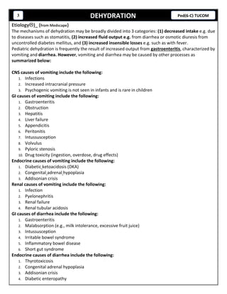 DEHYDRATION3 Ped(6-C) TUCOM
Etiology)_ (from Medscape)
The mechanisms of dehydration may be broadly divided into 3 categories: (1) decreased intake e.g. due
to diseases such as stomatitis, (2) increased fluid output e.g. from diarrhea or osmotic diuresis from
uncontrolled diabetes mellitus, and (3) increased insensible losses e.g. such as with fever.
Pediatric dehydration is frequently the result of increased output from gastroenteritis, characterized by
vomiting and diarrhea. However, vomiting and diarrhea may be caused by other processes as
summarized below:
CNS causes of vomiting include the following:
1. Infections
2. Increased intracranial pressure
3. Psychogenic vomiting is not seen in infants and is rare in children
GI causes of vomiting include the following:
1. Gastroenteritis
2. Obstruction
3. Hepatitis
4. Liver failure
5. Appendicitis
6. Peritonitis
7. Intussusception
8. Volvulus
9. Pyloric stenosis
10. Drug toxicity (ingestion, overdose, drug effects)
Endocrine causes of vomiting include the following:
1. Diabetic ketoacidosis (DKA)
2. Congenital adrenal hypoplasia
3. Addisonian crisis
Renal causes of vomiting include the following:
1. Infection
2. Pyelonephritis
3. Renal failure
4. Renal tubular acidosis
GI causes of diarrhea include the following:
1. Gastroenteritis
2. Malabsorption (e.g., milk intolerance, excessive fruit juice)
3. Intussusception
4. Irritable bowel syndrome
5. Inflammatory bowel disease
6. Short gut syndrome
Endocrine causes of diarrhea include the following:
1. Thyrotoxicosis
2. Congenital adrenal hypoplasia
3. Addisonian crisis
4. Diabetic enteropathy
 