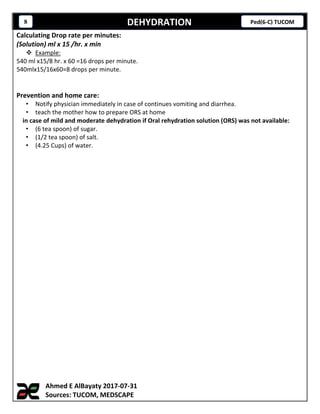 DEHYDRATION8 Ped(6-C) TUCOM
Calculating Drop rate per minutes:
(Solution) ml x 15 /hr. x min
 Example:
540 ml x15/8 hr. x 60 =16 drops per minute.
540mlx15/16x60=8 drops per minute.
Prevention and home care:
• Notify physician immediately in case of continues vomiting and diarrhea.
• teach the mother how to prepare ORS at home
in case of mild and moderate dehydration if Oral rehydration solution (ORS) was not available:
• (6 tea spoon) of sugar.
• (1/2 tea spoon) of salt.
• (4.25 Cups) of water.
Ahmed E AlBayaty 2017-07-31
Sources: TUCOM, MEDSCAPE
 
