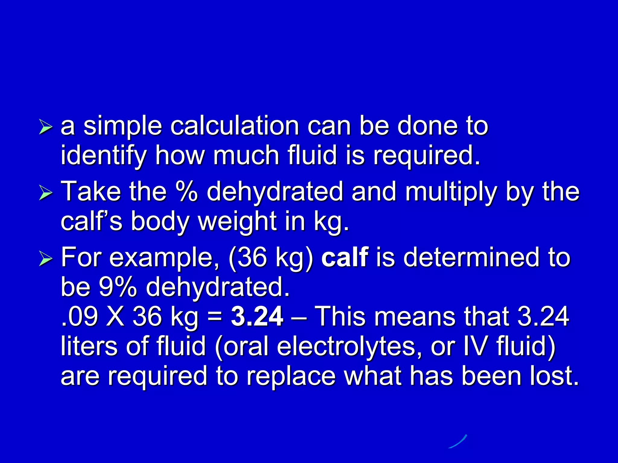 a simple calculation can be done to
identify how much fluid is required.
 Take the % dehydrated and multiply by the
calf’s body weight in kg.
 For example, (36 kg) calf is determined to
be 9% dehydrated.
.09 X 36 kg = 3.24 – This means that 3.24
liters of fluid (oral electrolytes, or IV fluid)
are required to replace what has been lost.
 
