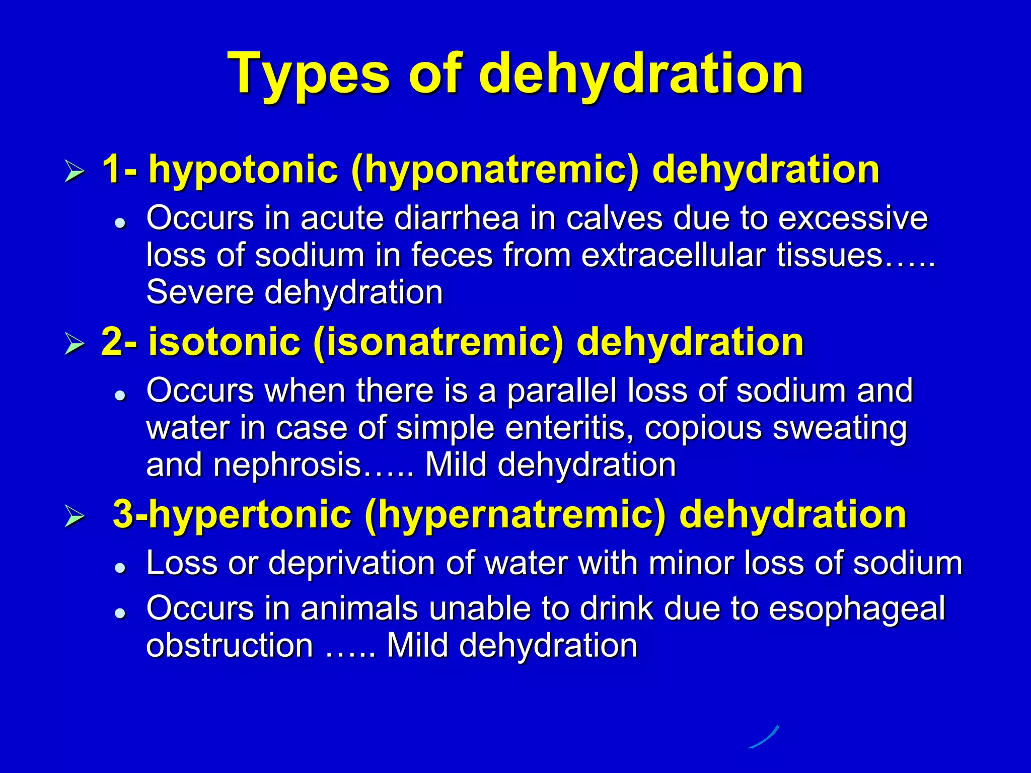 Types of dehydration
 1- hypotonic (hyponatremic) dehydration
 Occurs in acute diarrhea in calves due to excessive
loss of sodium in feces from extracellular tissues…..
Severe dehydration
 2- isotonic (isonatremic) dehydration
 Occurs when there is a parallel loss of sodium and
water in case of simple enteritis, copious sweating
and nephrosis….. Mild dehydration
 3-hypertonic (hypernatremic) dehydration
 Loss or deprivation of water with minor loss of sodium
 Occurs in animals unable to drink due to esophageal
obstruction ….. Mild dehydration
 