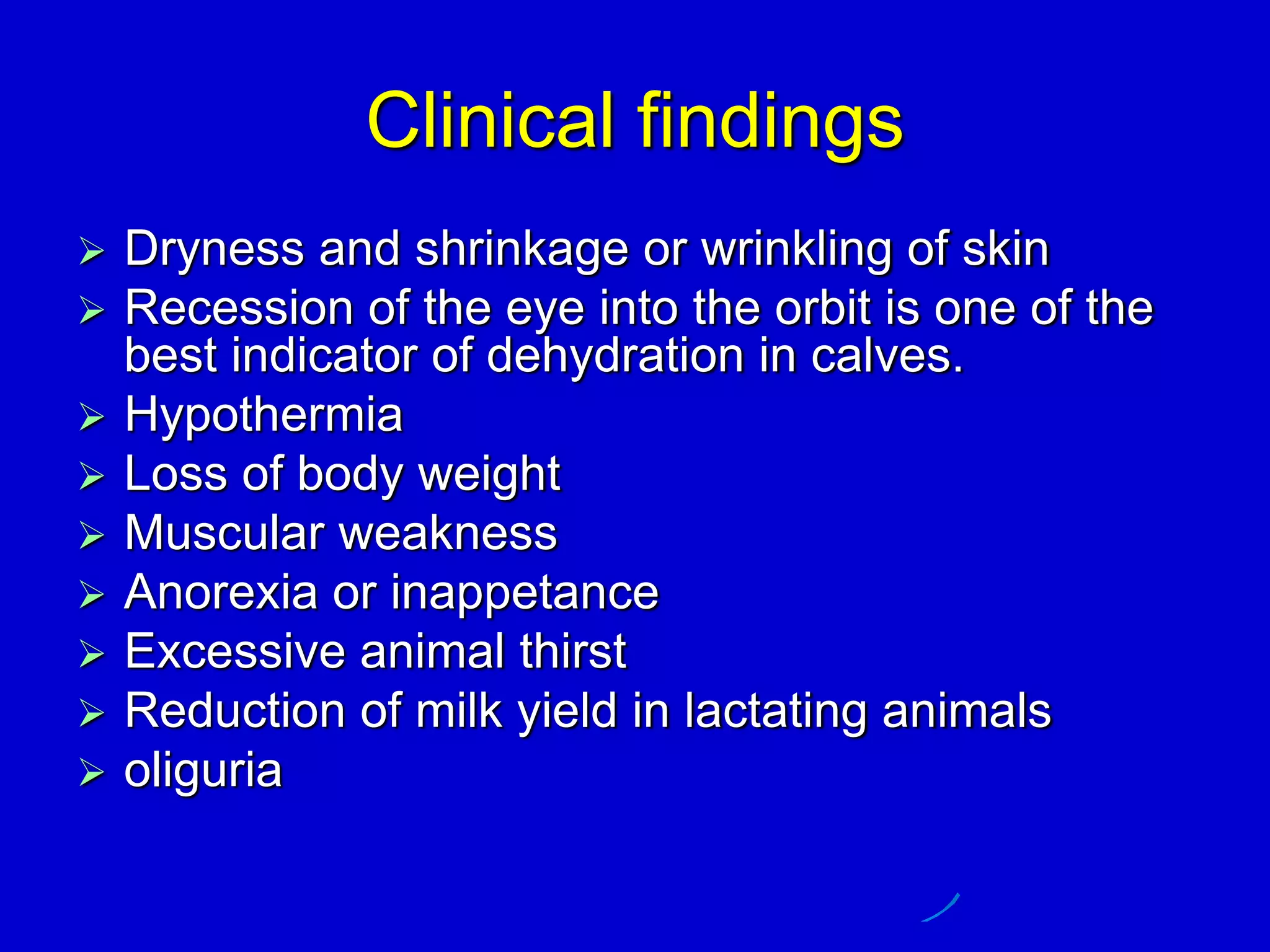 Clinical findings
 Dryness and shrinkage or wrinkling of skin
 Recession of the eye into the orbit is one of the
best indicator of dehydration in calves.
 Hypothermia
 Loss of body weight
 Muscular weakness
 Anorexia or inappetance
 Excessive animal thirst
 Reduction of milk yield in lactating animals
 oliguria
 