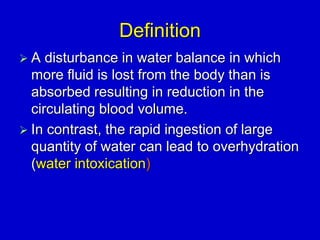 Definition
 A disturbance in water balance in which
more fluid is lost from the body than is
absorbed resulting in reduction in the
circulating blood volume.
 In contrast, the rapid ingestion of large
quantity of water can lead to overhydration
(water intoxication)
 