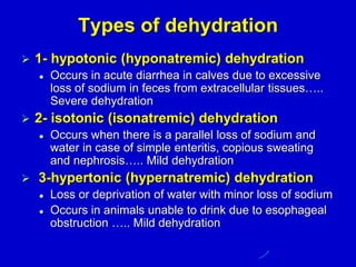 Types of dehydration
 1- hypotonic (hyponatremic) dehydration
 Occurs in acute diarrhea in calves due to excessive
loss of sodium in feces from extracellular tissues…..
Severe dehydration
 2- isotonic (isonatremic) dehydration
 Occurs when there is a parallel loss of sodium and
water in case of simple enteritis, copious sweating
and nephrosis….. Mild dehydration
 3-hypertonic (hypernatremic) dehydration
 Loss or deprivation of water with minor loss of sodium
 Occurs in animals unable to drink due to esophageal
obstruction ….. Mild dehydration
 