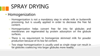 SPRAY DRYING
• Homogenization
– Homogenization is not a mandatory step in whole milk or buttermilk
processing, but is usually applied in order to decrease the free fat
content.
– Homogenization helps convert free fat into fat globules and
membranes are regenerated by protein adsorption on the globule
surfaces.
– There is no requirement to homogenize skimmed milk for powder
production because of its low fat content.
– Two stage homogenization is usually used as single stage can result in
fat globules coalescing into larger globules more readily.
 