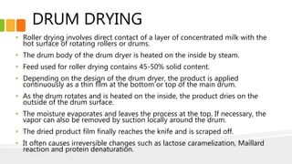 DRUM DRYING
• Roller drying involves direct contact of a layer of concentrated milk with the
hot surface of rotating rollers or drums.
• The drum body of the drum dryer is heated on the inside by steam.
• Feed used for roller drying contains 45-50% solid content.
• Depending on the design of the drum dryer, the product is applied
continuously as a thin film at the bottom or top of the main drum.
• As the drum rotates and is heated on the inside, the product dries on the
outside of the drum surface.
• The moisture evaporates and leaves the process at the top. If necessary, the
vapor can also be removed by suction locally around the drum.
• The dried product film finally reaches the knife and is scraped off.
• It often causes irreversible changes such as lactose caramelization, Maillard
reaction and protein denaturation.
 