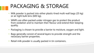 PACKAGING & STORAGE
• Milk powder is packed into either plastic-lined multi-wall bags (25 kg)
or air tight bulk bins (600 kg).
• WMPs are often packed under nitrogen gas to protect the product
from oxidation and to maintain their flavour and extend their keeping
quality.
• Packaging is chosen to provide a barrier to moisture, oxygen and light.
• Bags generally consist of several layers to provide strength and the
necessary barrier properties.
• Retail milk powder is usually packed in tin containers.
 