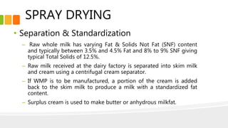 SPRAY DRYING
• Separation & Standardization
– Raw whole milk has varying Fat & Solids Not Fat (SNF) content
and typically between 3.5% and 4.5% Fat and 8% to 9% SNF giving
typical Total Solids of 12.5%.
– Raw milk received at the dairy factory is separated into skim milk
and cream using a centrifugal cream separator.
– If WMP is to be manufactured, a portion of the cream is added
back to the skim milk to produce a milk with a standardized fat
content.
– Surplus cream is used to make butter or anhydrous milkfat.
 