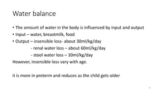 Water balance
• The amount of water in the body is influenced by input and output
• Input – water, breastmilk, food
• Output – insensible loss- about 30ml/kg/day
- renal water loss – about 60ml/kg/day
- stool water loss – 10ml/kg/day
However, insensible loss vary with age.
it is more in preterm and reduces as the child gets older
10
 