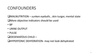 CONFOUNDERS
MALNUTRITION – sunken eyeballs , skin turgor, mental state
More objective indicators should be used
• BP
• URINE OUTPUT
• PULSE
OEDEMATOUS CHILD –
HYPERTONIC DEHYDRATION- may not look dehydrated
15
 