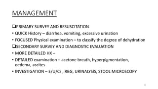 MANAGEMENT
PRIMARY SURVEY AND RESUSCITATION
• QUICK History – diarrhea, vomiting, excessive urination
• FOCUSED Physical examination – to classify the degree of dehydration
SECONDARY SURVEY AND DIAGNOSTIC EVALUATION
• MORE DETAILED HX –
• DETAILED examination – acetone breath, hyperpigmentation,
oedema, ascites
• INVESTIGATION – E/U/Cr , RBG, URINALYSIS, STOOL MICROSCOPY
16
 