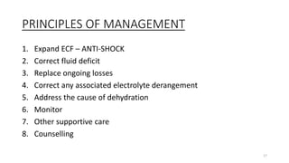 PRINCIPLES OF MANAGEMENT
1. Expand ECF – ANTI-SHOCK
2. Correct fluid deficit
3. Replace ongoing losses
4. Correct any associated electrolyte derangement
5. Address the cause of dehydration
6. Monitor
7. Other supportive care
8. Counselling
17
 