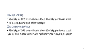 MILD (ORAL)
• 50ml/kg of ORS over 4 hours then 10ml/kg per loose stool
• Re-asses during and after therapy
MODERATE (ORAL)
• 75ml/kg of ORS over 4 hours then 10ml/kg per loose stool
NB: IN CHILDREN WITH SAM CORRECTION IS OVER 6 HOURS
18
 