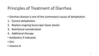 Principles of Treatment of Diarrhea
• Diarrhea disease is one of the commonest causes of dehydration
1. Correct dehydration
2. Replace ongoing losses (per loose stools)
3. Nutritional consideration
4. Additional therapy
• Antibiotics if indicated
• Zinc
• Vitamin A
22
 