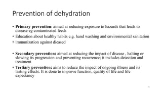 Prevention of dehydration
• Primary prevention: aimed at reducing exposure to hazards that leads to
disease eg contaminated feeds
• Education about healthy habits e.g. hand washing and environmental sanitation
• immunization against dieased
• Secondary prevention: aimed at reducing the impact of disease , halting or
slowing its progression and preventing recurrence; it includes detection and
treatment
• Tertiary prevention: aims to reduce the impact of ongoing illness and its
lasting effects. It is done to improve function, quality of life and life
expectancy
25
 