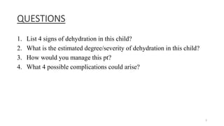 QUESTIONS
1. List 4 signs of dehydration in this child?
2. What is the estimated degree/severity of dehydration in this child?
3. How would you manage this pt?
4. What 4 possible complications could arise?
3
 