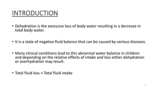 INTRODUCTION
• Dehydration is the excessive loss of body water resulting in a decrease in
total body water.
• It is a state of negative fluid balance that can be caused by various diseases.
• Many clinical conditions lead to this abnormal water balance in children
and depending on the relative effects of intake and loss either dehydration
or overhydration may result.
• Total fluid loss > Total fluid intake
6
 