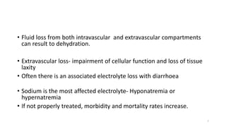 • Fluid loss from both intravascular and extravascular compartments
can result to dehydration.
• Extravascular loss- impairment of cellular function and loss of tissue
laxity
• Often there is an associated electrolyte loss with diarrhoea
• Sodium is the most affected electrolyte- Hyponatremia or
hypernatremia
• If not properly treated, morbidity and mortality rates increase.
7
 