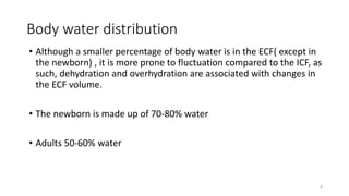Body water distribution
• Although a smaller percentage of body water is in the ECF( except in
the newborn) , it is more prone to fluctuation compared to the ICF, as
such, dehydration and overhydration are associated with changes in
the ECF volume.
• The newborn is made up of 70-80% water
• Adults 50-60% water
8
 
