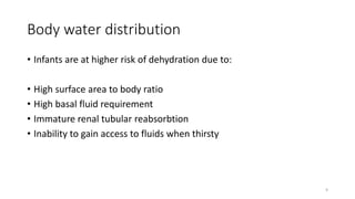 Body water distribution
• Infants are at higher risk of dehydration due to:
• High surface area to body ratio
• High basal fluid requirement
• Immature renal tubular reabsorbtion
• Inability to gain access to fluids when thirsty
9
 