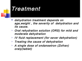 TreatmentTreatment
 dehydration treatment depends on
age,weight , the severity of dehydration and
its cause.
 Oral rehydration solution (ORS) for mild and
moderate dehydration
 IV fluid replacement (for sever dehydration)
 Treating the cause of dehydration
 A single dose of ondansetron (Zofran)
oraly(tablet)
 