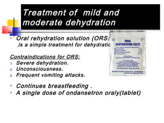 Treatment of mild and
moderate dehydration
Treatment of mild and
moderate dehydration
 Oral rehydration solution (ORS)
is a simple treatment for dehydration
Contraindications for ORS:
1. Severe dehydration.
2. Unconsciousness.
3. Frequent vomiting attacks.
 Continues breastfeeding .
 A single dose of ondansetron oraly(tablet)
 