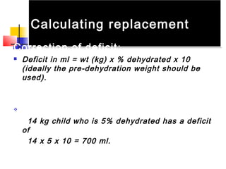 Calculating replacementCalculating replacement
Correction of deficit:
 Deficit in ml = wt (kg) x % dehydrated x 10
(ideally the pre-dehydration weight should be
used).
 example :
14 kg child who is 5% dehydrated has a deficit
of
14 x 5 x 10 = 700 ml.
 