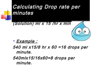 Calculating Drop rate per
minutes
Calculating Drop rate per
minutes
(Solution) ml x 15 /hr x min
 Example :
540 ml x15/8 hr x 60 =16 drops per
minute.
540mlx15/16x60=8 drops per
minute.
 