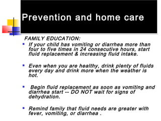Prevention and home carePrevention and home care
FAMILY EDUCATION:
 If your child has vomiting or diarrhea more than
four to five times in 24 consecutive hours, start
fluid replacement & increasing fluid intake.
 Even when you are healthy, drink plenty of fluids
every day and drink more when the weather is
hot.
 Begin fluid replacement as soon as vomiting and
diarrhea start -- DO NOT wait for signs of
dehydration.
 Remind family that fluid needs are greater with
fever, vomiting, or diarrhea .
 