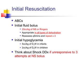 Initial Resuscitation
 ABCs
 Initial fluid bolus

20cc/kg of NS or Ringers

Appropriate in all types of dehydration

Reassess q5mins and repeat x 3
 Initial hypoglycemia
 5cc/kg of D10W in infants
 2cc/kg of D25W in children
 Think about Shock DDx if unresponsive to 3
attempts at NS bolus
 