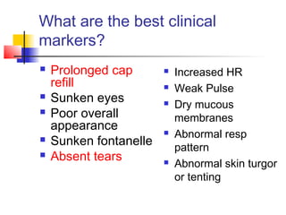 What are the best clinical
markers?
 Prolonged cap
refill
 Sunken eyes
 Poor overall
appearance
 Sunken fontanelle
 Absent tears
 Increased HR
 Weak Pulse
 Dry mucous
membranes
 Abnormal resp
pattern
 Abnormal skin turgor
or tenting
 