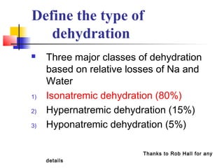Define the type of
dehydration
 Three major classes of dehydration
based on relative losses of Na and
Water
1) Isonatremic dehydration (80%)
2) Hypernatremic dehydration (15%)
3) Hyponatremic dehydration (5%)
Thanks to Rob Hall for any
details
 