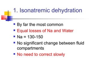 1. Isonatremic dehydration
 By far the most common
 Equal losses of Na and Water
 Na = 130-150
 No significant change between fluid
compartments
 No need to correct slowly
 