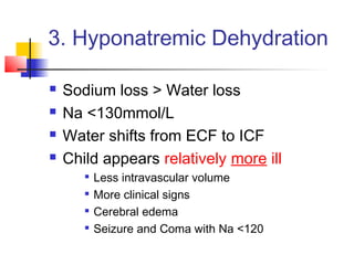 3. Hyponatremic Dehydration
 Sodium loss > Water loss
 Na <130mmol/L
 Water shifts from ECF to ICF
 Child appears relatively more ill

Less intravascular volume

More clinical signs

Cerebral edema

Seizure and Coma with Na <120
 