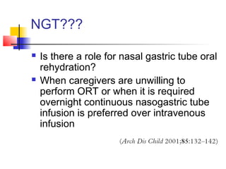 NGT???
 Is there a role for nasal gastric tube oral
rehydration?
 When caregivers are unwilling to
perform ORT or when it is required
overnight continuous nasogastric tube
infusion is preferred over intravenous
infusion
 