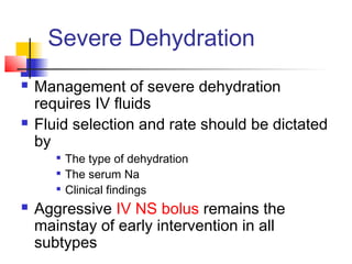 Severe Dehydration
 Management of severe dehydration
requires IV fluids
 Fluid selection and rate should be dictated
by

The type of dehydration

The serum Na

Clinical findings
 Aggressive IV NS bolus remains the
mainstay of early intervention in all
subtypes
 
